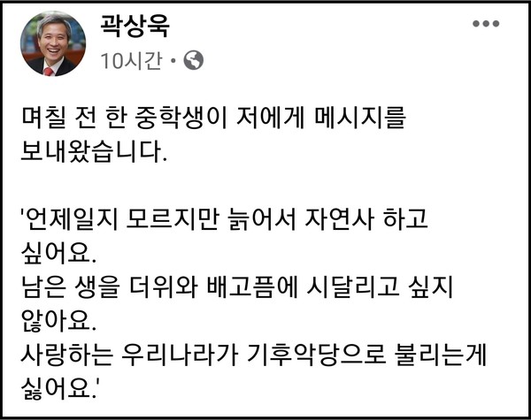 곽상욱 시장은 11일 자신의 페이스북 계정 글에 “며칠 전 한 중학생이 보내온 ‘언제일지 모르지만 늙어서 자연사하고 싶어요. 남은 생을 더위와 배고픔에 시달리고 싶지 않아요. 사랑하는 우리나라가 기후 악당으로 불리는 게 싫어요’란 내용의 메시지를 공개하며 ”건축물 에너지 제로화, 친환경 자동차 보급 등 탄소중립 실천에 최선을 다하겠다“고 적었다. (사진=곽상욱 오산시장 페이스북)
