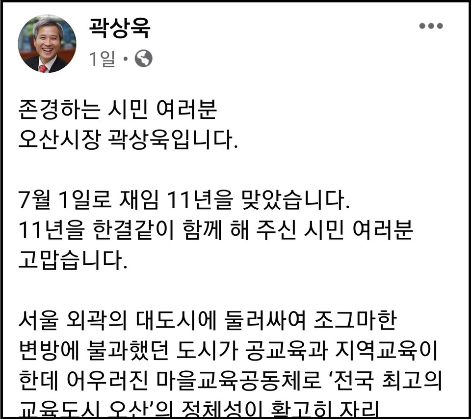 곽상욱 오산시장이 재임 11년을 맞았다며 한결같이 함께 해 주신 시민들에게 감사 인사를 전했다. 그러면서 “11년 전 서울 외곽 대도시에 둘러싸여 조그마한 변방에 불과했던 오산시가 공교육과 지역교육이 한데 어우러진 마을교육공동체로 전국 최고의 교육도시로 확고히 자리 잡았고, 특히 오산천의 생태환경은 오산의 자랑으로 시민들이 직접 조성한 109곳의 작은 정원과 수달이 자리 잡을 만큼 깨끗해졌다”고 적었다. (사진=곽상욱 오산시장 페이스북)