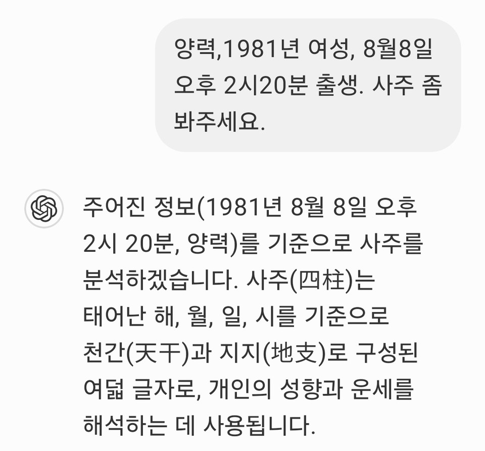 양력으로 지난 1981년 8월8일 오후 2시20분에 출생한 여성의 사주는 어떨까. 기자가 챗 GPT에게 이 여성의 사주를 봐 달라고 부탁했다. 그러자 챗 GPT는 빠른 속도로 사주구성, 전체적인 성격, 직업 및 재물운, 건강운, 인간관계 및 배우자 운, 대운(大運)의 주요 흐름, 마지막 조언까지 7가지를 척척 답변했다. 또 '더 궁금한 것이 있으면 물어봐 달라'고도했다. (사진=챗 GPT 화면 캡처)