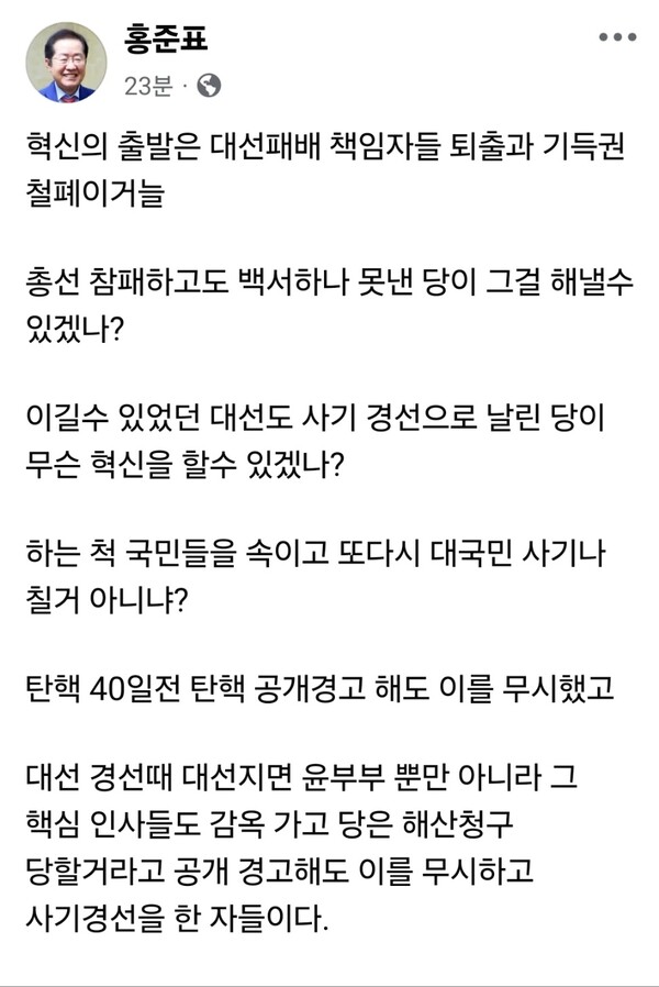 홍준표 전 대구시장이 또 한 번 국민의힘을 향해 직격탄을 날렸다. 9일 오전 자신의 페이스북에 올린 글에서 그는 “혁신의 출발은 대선패배 책임자 퇴출과 기득권 철폐”라며 “총선 참패하고도 백서 하나 못낸 당이 무슨 혁신을 할 수 있겠느냐”고 일갈했다. (사진=홍준표 대구시장 페이스북)