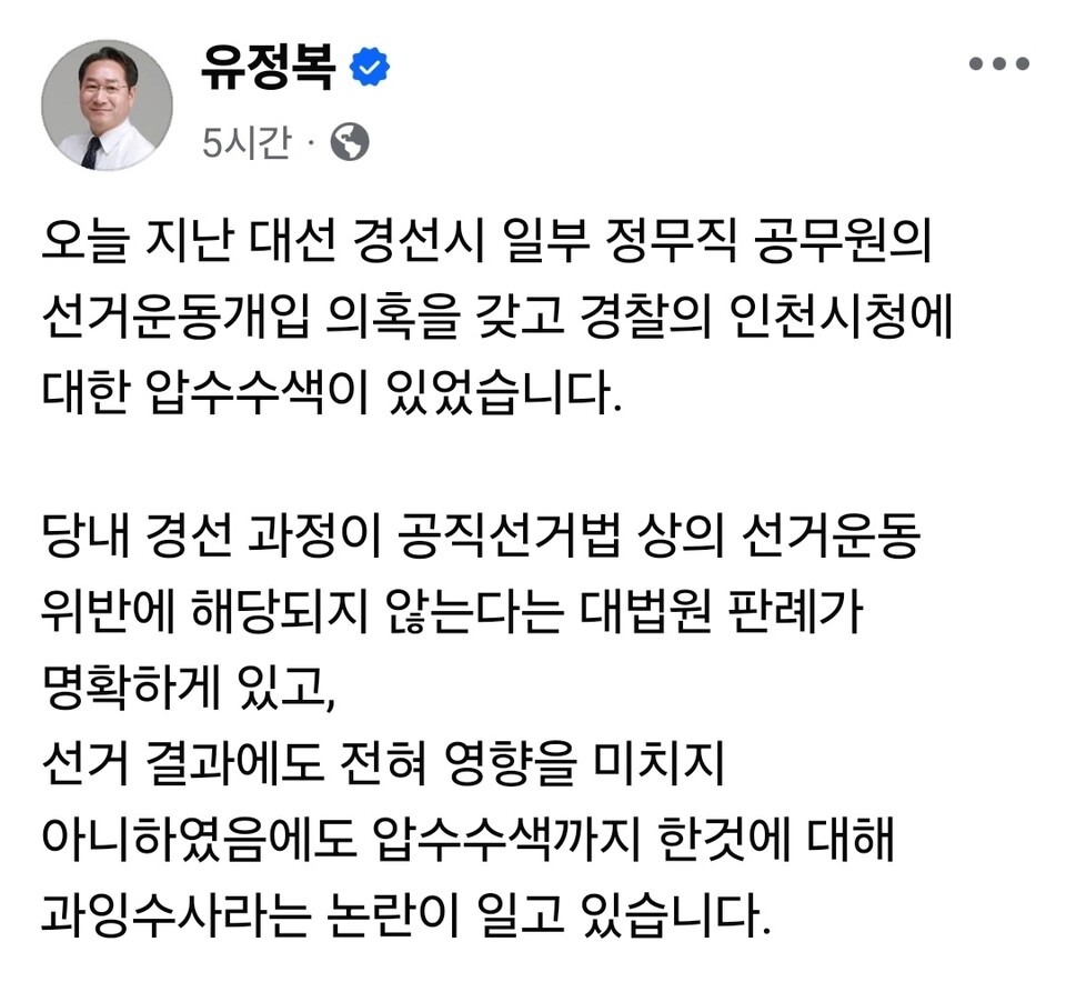 경찰이 9일 오전 인천시청을 압수수색하며 공직선거법 위반 혐의 수사에 나섰다. 유정복 시장은 “오늘 지난 대선 경선 시 일부 정무직 공무원의 선거운동 개입 의혹을 갖고 경찰이 인천시청을 압수수색했다”며 “당내 경선 과정이 공직선거법상 선거운동 위반에 해당되지 않는다는 대법원 판례가 명확히 있고, 선거 결과에도 전혀 영향을 미치지 않았음에도 압수수색까지 한 것은 과잉수사라는 논란이 있다”고 반박했다. (사진=유정복 인천시장 페이스북)