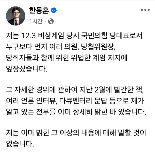 내란특검이 ‘국회 계엄 해제 표결 방해 의혹’ 수사와 관련해 한동훈 전 국민의힘 대표의 진술 확보를 위해 10일 법원에 공판 전 증인신문을 청구했다. 이에 대해 한 전 대표는 “12.3. 비상계엄 당시 국민의힘 당대표로서 누구보다 먼저 여러 의원, 당협위원장, 당직자들과 함께 위헌·위법한 계엄 저지에 앞장섰다”며 “그 자세한 경위는 지난 2월 발간한 책과 언론 인터뷰, 다큐멘터리 문답 등을 통해 이미 상세히 밝힌 바 있다”고 말했다. (사진=한동훈 전 국민의힘 당대표 페이스북)