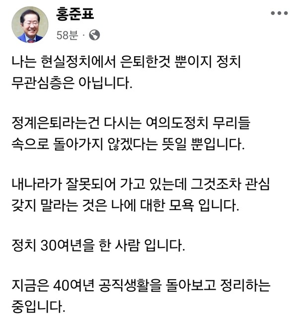 홍준표 전 대구시장이 25일 자신의 페이스북을 통해 “현실정치에서 은퇴했을 뿐, 정치 무관심층은 아니다”라며 정계 은퇴 이후 이어지는 자신의 정치적 발언에 대한 시선을 의식한 입장을 밝혔다. (사진=홍준표 전 대구시장 페이스북)
